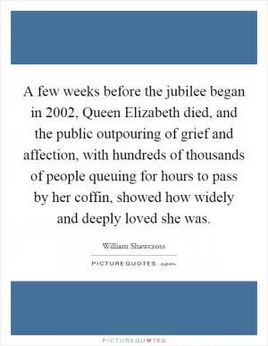 A few weeks before the jubilee began in 2002, Queen Elizabeth died, and the public outpouring of grief and affection, with hundreds of thousands of people queuing for hours to pass by her coffin, showed how widely and deeply loved she was Picture Quote #1