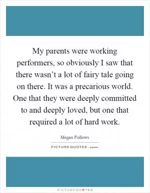 My parents were working performers, so obviously I saw that there wasn’t a lot of fairy tale going on there. It was a precarious world. One that they were deeply committed to and deeply loved, but one that required a lot of hard work Picture Quote #1