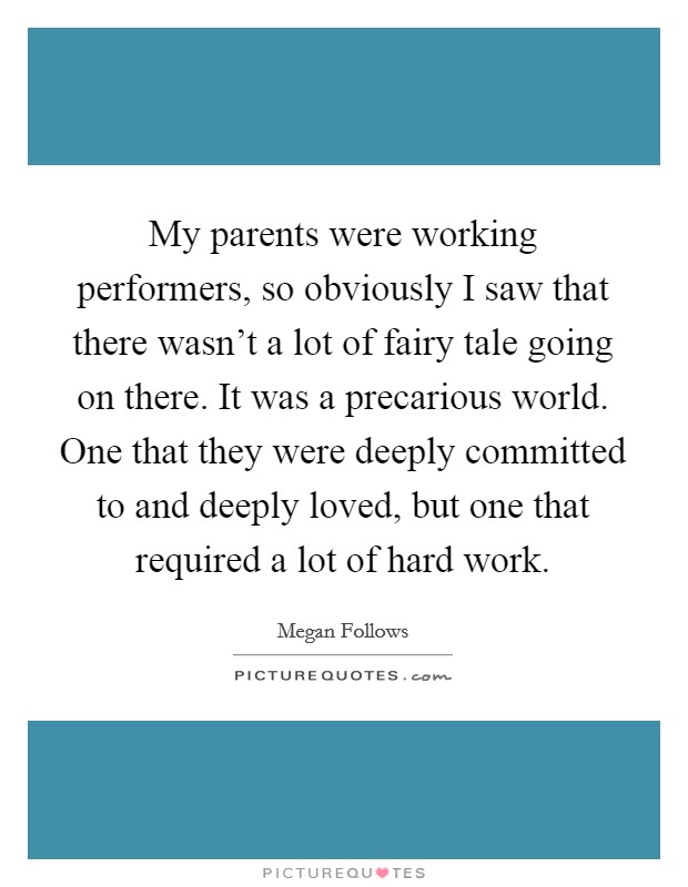 My parents were working performers, so obviously I saw that there wasn't a lot of fairy tale going on there. It was a precarious world. One that they were deeply committed to and deeply loved, but one that required a lot of hard work. Picture Quote #1