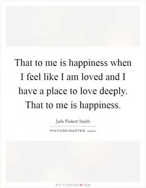 That to me is happiness when I feel like I am loved and I have a place to love deeply. That to me is happiness Picture Quote #1