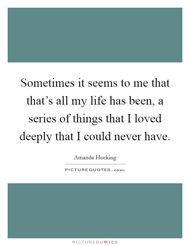 Sometimes it seems to me that that's all my life has been, a series of things that I loved deeply that I could never have. Picture Quote #1
