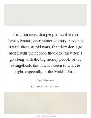 I`m impressed that people out there in Pennsylvania , deer hunter country, have had it with these stupid wars, that they don`t go along with the neocon theology, they don`t go along with the big money people or the evangelicals that always seem to want to fight, especially in the Middle East Picture Quote #1
