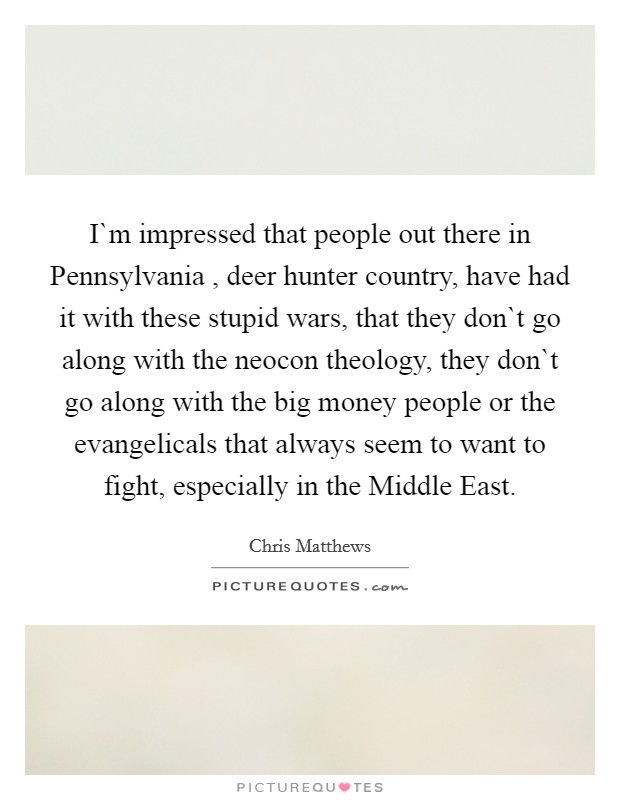 I`m impressed that people out there in Pennsylvania , deer hunter country, have had it with these stupid wars, that they don`t go along with the neocon theology, they don`t go along with the big money people or the evangelicals that always seem to want to fight, especially in the Middle East. Picture Quote #1