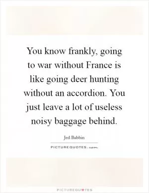 You know frankly, going to war without France is like going deer hunting without an accordion. You just leave a lot of useless noisy baggage behind Picture Quote #1