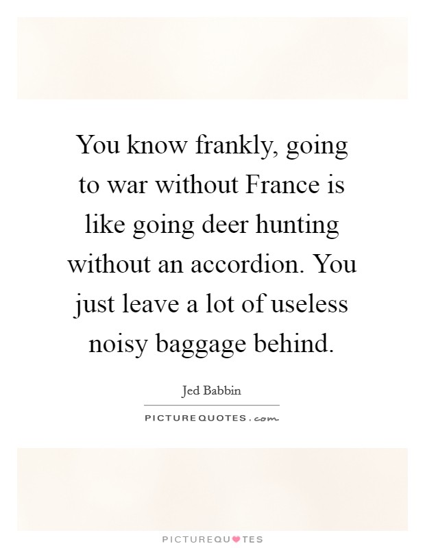 You know frankly, going to war without France is like going deer hunting without an accordion. You just leave a lot of useless noisy baggage behind. Picture Quote #1
