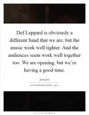 Def Leppard is obviously a different band that we are, but the music work well tighter. And the audiences seem work well together too. We are opening, but we’re having a good time Picture Quote #1