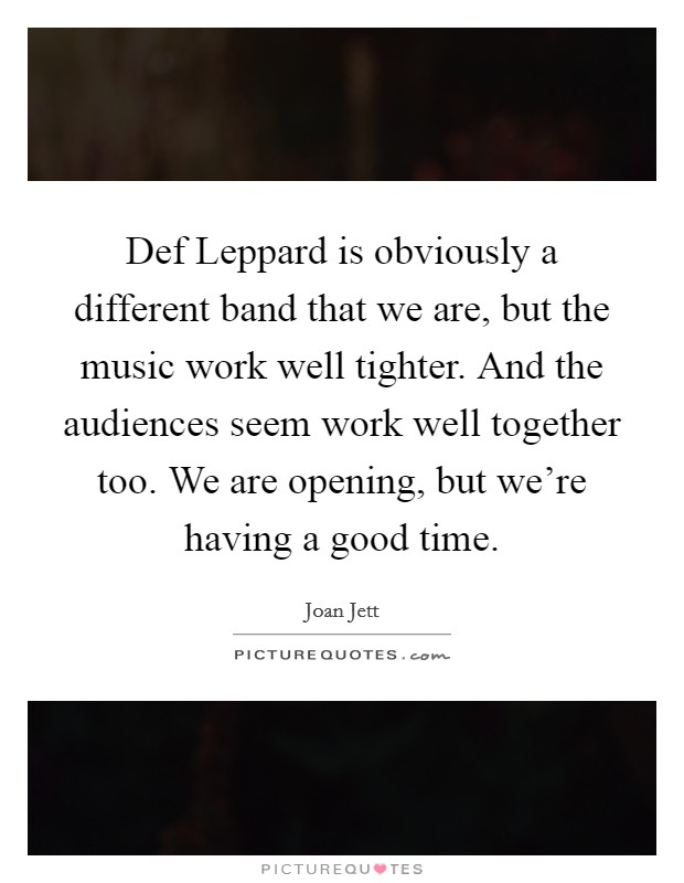 Def Leppard is obviously a different band that we are, but the music work well tighter. And the audiences seem work well together too. We are opening, but we're having a good time. Picture Quote #1