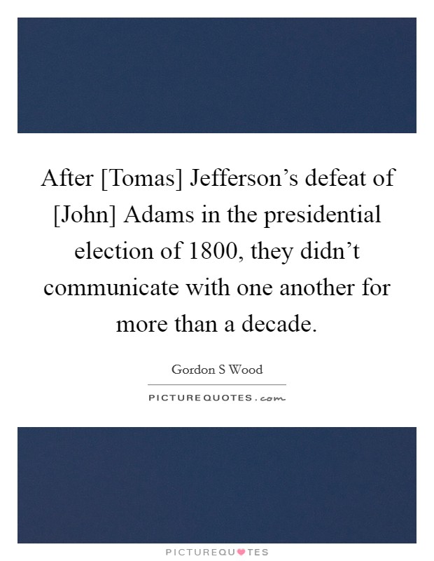 After [Tomas] Jefferson's defeat of [John] Adams in the presidential election of 1800, they didn't communicate with one another for more than a decade. Picture Quote #1