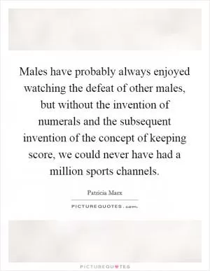Males have probably always enjoyed watching the defeat of other males, but without the invention of numerals and the subsequent invention of the concept of keeping score, we could never have had a million sports channels Picture Quote #1