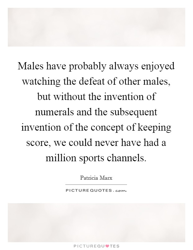 Males have probably always enjoyed watching the defeat of other males, but without the invention of numerals and the subsequent invention of the concept of keeping score, we could never have had a million sports channels. Picture Quote #1