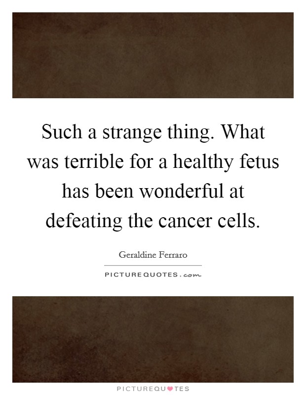 Such a strange thing. What was terrible for a healthy fetus has been wonderful at defeating the cancer cells. Picture Quote #1