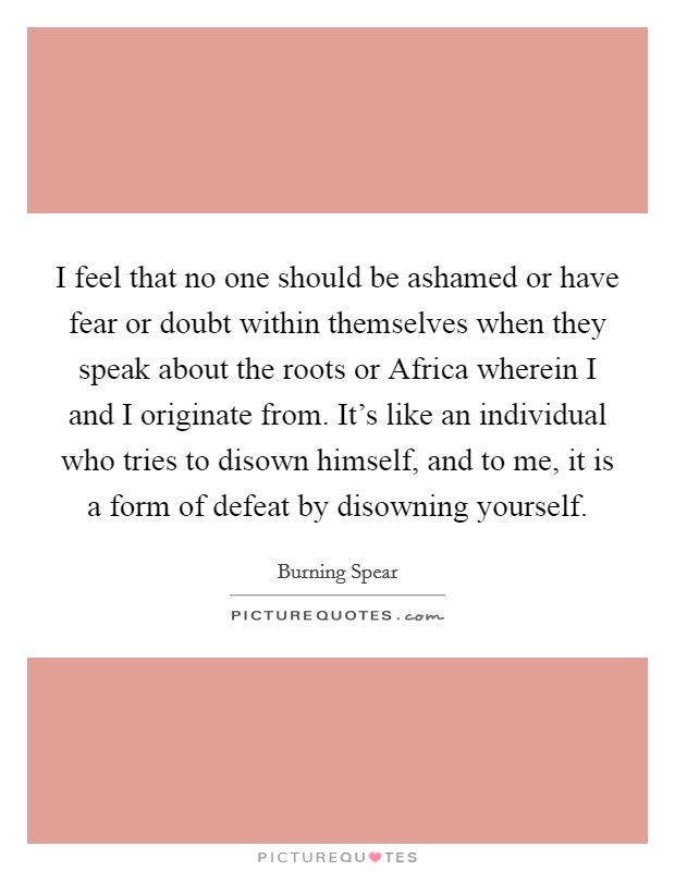 I feel that no one should be ashamed or have fear or doubt within themselves when they speak about the roots or Africa wherein I and I originate from. It's like an individual who tries to disown himself, and to me, it is a form of defeat by disowning yourself. Picture Quote #1
