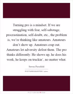 Turning pro is a mindset. If we are struggling with fear, self-sabotage, procrastination, self-doubt, etc., the problem is, we’re thinking like amateurs. Amateurs don’t show up. Amateurs crap out. Amateurs let adversity defeat them. The pro thinks differently. He shows up, he does his work, he keeps on truckin’, no matter what Picture Quote #1