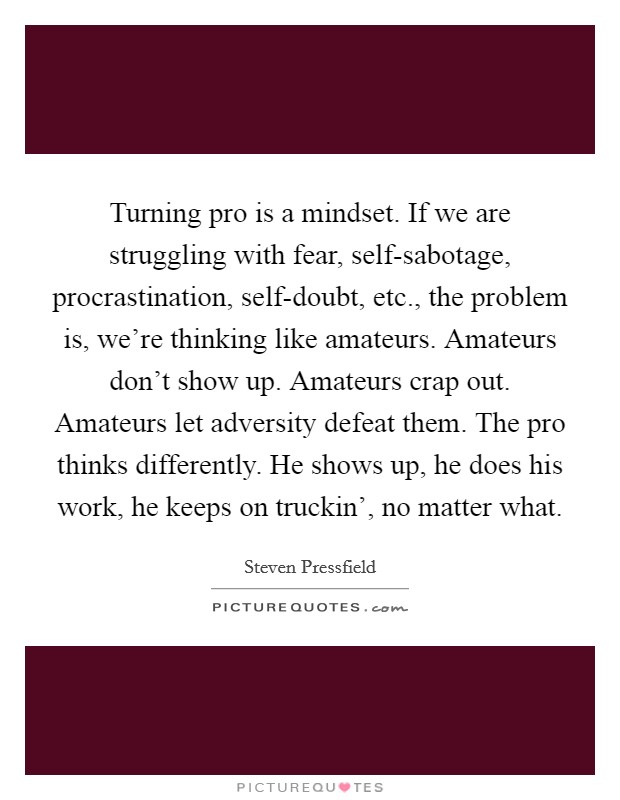 Turning pro is a mindset. If we are struggling with fear, self-sabotage, procrastination, self-doubt, etc., the problem is, we're thinking like amateurs. Amateurs don't show up. Amateurs crap out. Amateurs let adversity defeat them. The pro thinks differently. He shows up, he does his work, he keeps on truckin', no matter what. Picture Quote #1