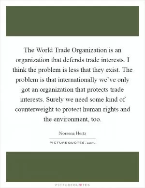 The World Trade Organization is an organization that defends trade interests. I think the problem is less that they exist. The problem is that internationally we’ve only got an organization that protects trade interests. Surely we need some kind of counterweight to protect human rights and the environment, too Picture Quote #1