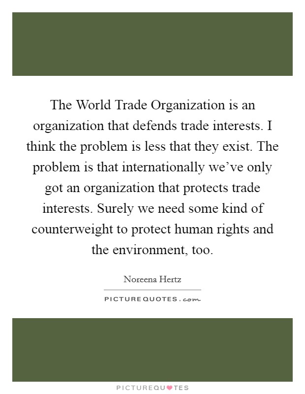 The World Trade Organization is an organization that defends trade interests. I think the problem is less that they exist. The problem is that internationally we've only got an organization that protects trade interests. Surely we need some kind of counterweight to protect human rights and the environment, too. Picture Quote #1
