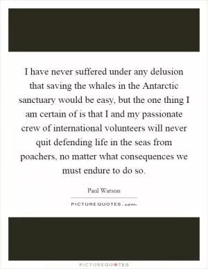 I have never suffered under any delusion that saving the whales in the Antarctic sanctuary would be easy, but the one thing I am certain of is that I and my passionate crew of international volunteers will never quit defending life in the seas from poachers, no matter what consequences we must endure to do so Picture Quote #1