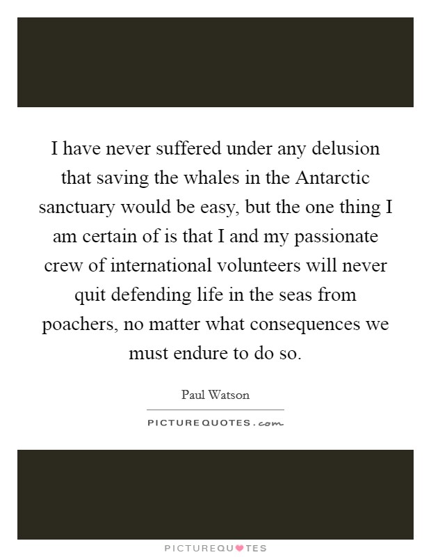 I have never suffered under any delusion that saving the whales in the Antarctic sanctuary would be easy, but the one thing I am certain of is that I and my passionate crew of international volunteers will never quit defending life in the seas from poachers, no matter what consequences we must endure to do so. Picture Quote #1