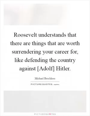 Roosevelt understands that there are things that are worth surrendering your career for, like defending the country against [Adolf] Hitler Picture Quote #1