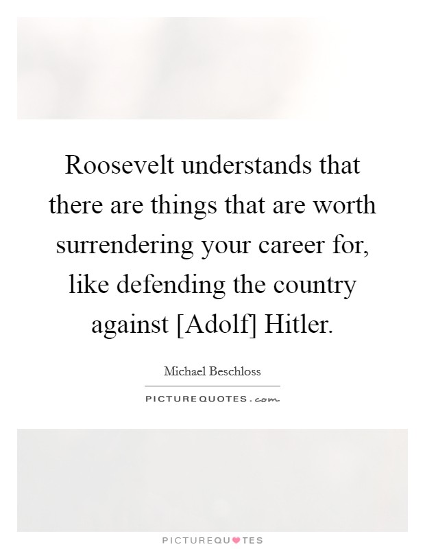 Roosevelt understands that there are things that are worth surrendering your career for, like defending the country against [Adolf] Hitler. Picture Quote #1