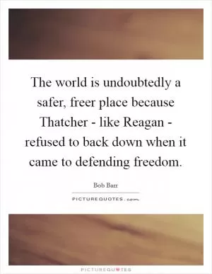 The world is undoubtedly a safer, freer place because Thatcher - like Reagan - refused to back down when it came to defending freedom Picture Quote #1