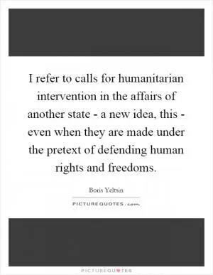 I refer to calls for humanitarian intervention in the affairs of another state - a new idea, this - even when they are made under the pretext of defending human rights and freedoms Picture Quote #1