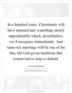 In a hundred years, Christianity will have mutated into something utterly unpredictable which, nevertheless, we’d recognize immediately. And same-sex marriage will be one of the fine old God-given traditions that conservatives leap to defend Picture Quote #1