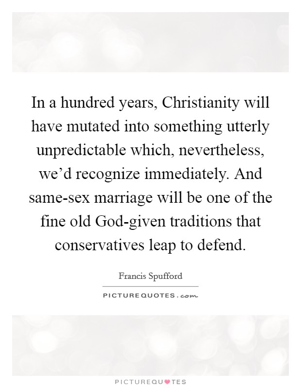 In a hundred years, Christianity will have mutated into something utterly unpredictable which, nevertheless, we'd recognize immediately. And same-sex marriage will be one of the fine old God-given traditions that conservatives leap to defend. Picture Quote #1