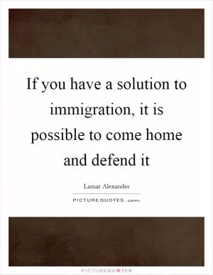 If you have a solution to immigration, it is possible to come home and defend it Picture Quote #1