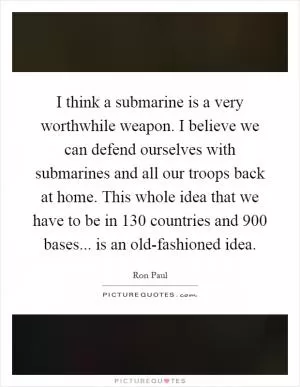 I think a submarine is a very worthwhile weapon. I believe we can defend ourselves with submarines and all our troops back at home. This whole idea that we have to be in 130 countries and 900 bases... is an old-fashioned idea Picture Quote #1