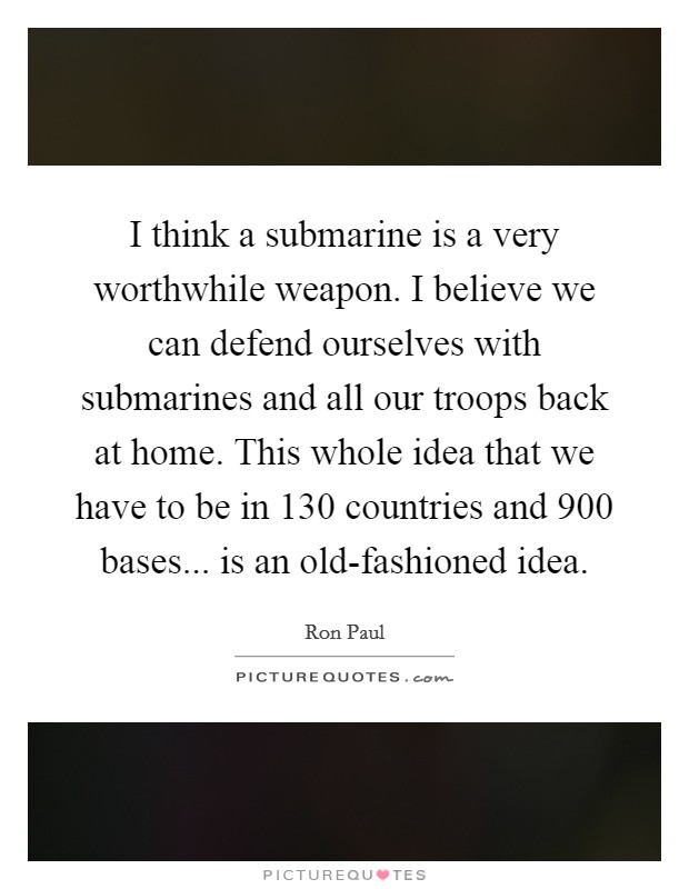 I think a submarine is a very worthwhile weapon. I believe we can defend ourselves with submarines and all our troops back at home. This whole idea that we have to be in 130 countries and 900 bases... is an old-fashioned idea. Picture Quote #1