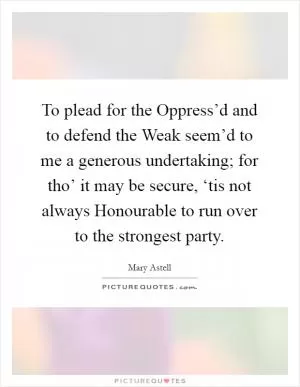 To plead for the Oppress’d and to defend the Weak seem’d to me a generous undertaking; for tho’ it may be secure, ‘tis not always Honourable to run over to the strongest party Picture Quote #1