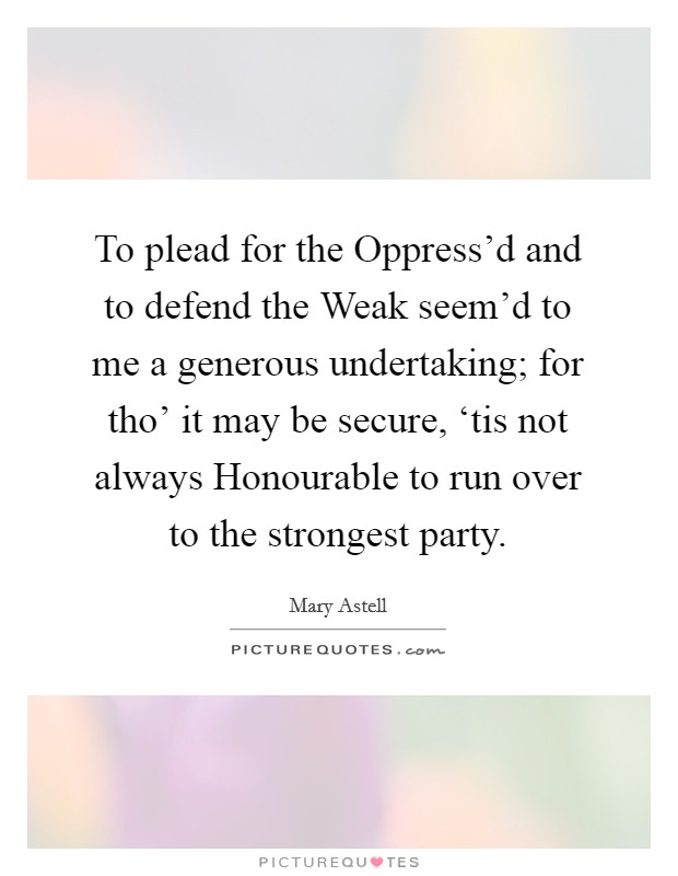 To plead for the Oppress'd and to defend the Weak seem'd to me a generous undertaking; for tho' it may be secure, ‘tis not always Honourable to run over to the strongest party. Picture Quote #1