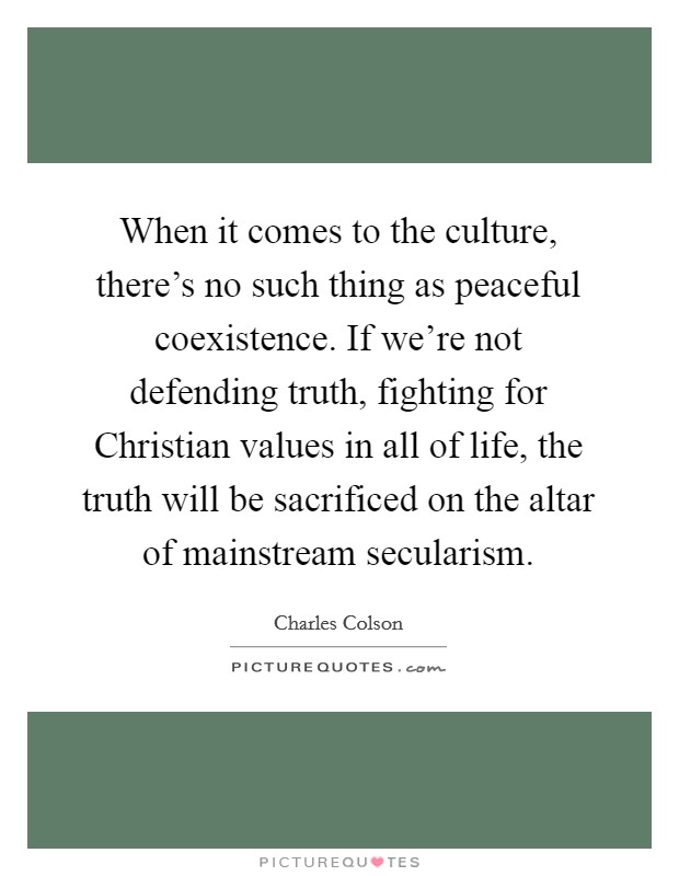 When it comes to the culture, there's no such thing as peaceful coexistence. If we're not defending truth, fighting for Christian values in all of life, the truth will be sacrificed on the altar of mainstream secularism. Picture Quote #1