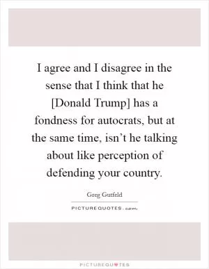 I agree and I disagree in the sense that I think that he [Donald Trump] has a fondness for autocrats, but at the same time, isn’t he talking about like perception of defending your country Picture Quote #1