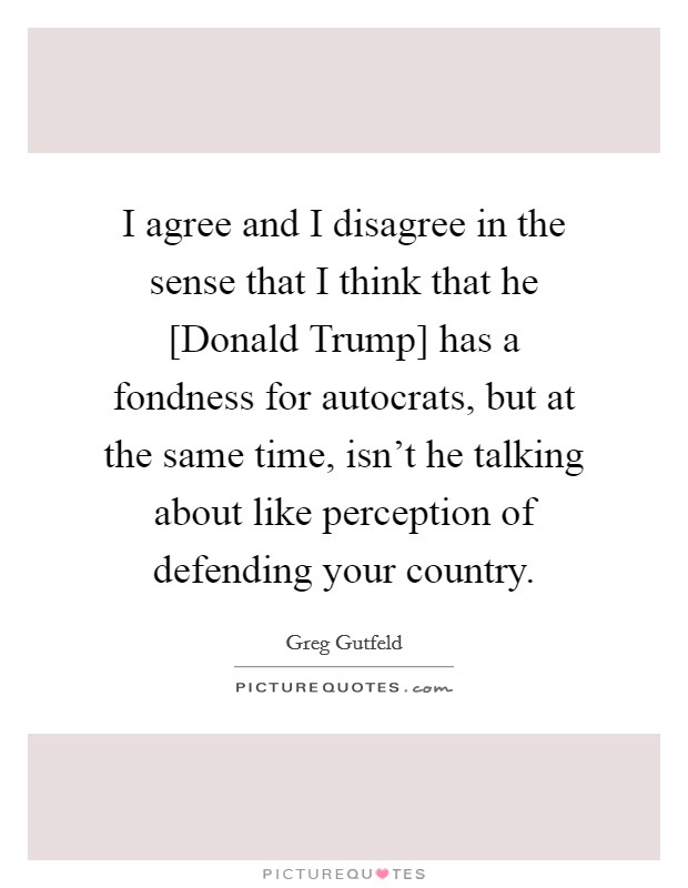 I agree and I disagree in the sense that I think that he [Donald Trump] has a fondness for autocrats, but at the same time, isn't he talking about like perception of defending your country. Picture Quote #1