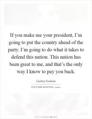 If you make me your president, I’m going to put the country ahead of the party. I’m going to do what it takes to defend this nation. This nation has been great to me, and that’s the only way I know to pay you back Picture Quote #1