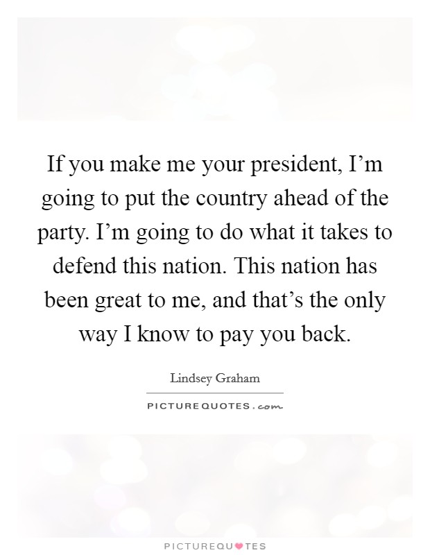 If you make me your president, I'm going to put the country ahead of the party. I'm going to do what it takes to defend this nation. This nation has been great to me, and that's the only way I know to pay you back. Picture Quote #1