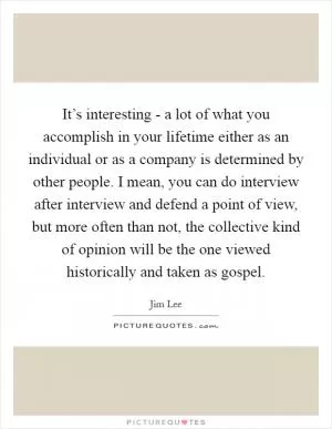 It’s interesting - a lot of what you accomplish in your lifetime either as an individual or as a company is determined by other people. I mean, you can do interview after interview and defend a point of view, but more often than not, the collective kind of opinion will be the one viewed historically and taken as gospel Picture Quote #1