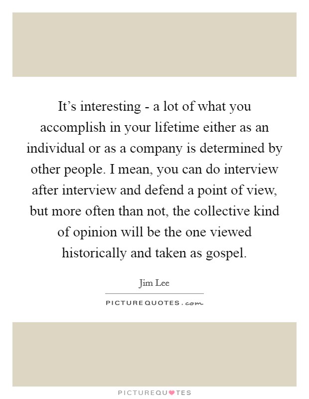 It's interesting - a lot of what you accomplish in your lifetime either as an individual or as a company is determined by other people. I mean, you can do interview after interview and defend a point of view, but more often than not, the collective kind of opinion will be the one viewed historically and taken as gospel. Picture Quote #1