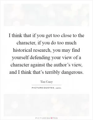 I think that if you get too close to the character, if you do too much historical research, you may find yourself defending your view of a character against the author’s view, and I think that’s terribly dangerous Picture Quote #1