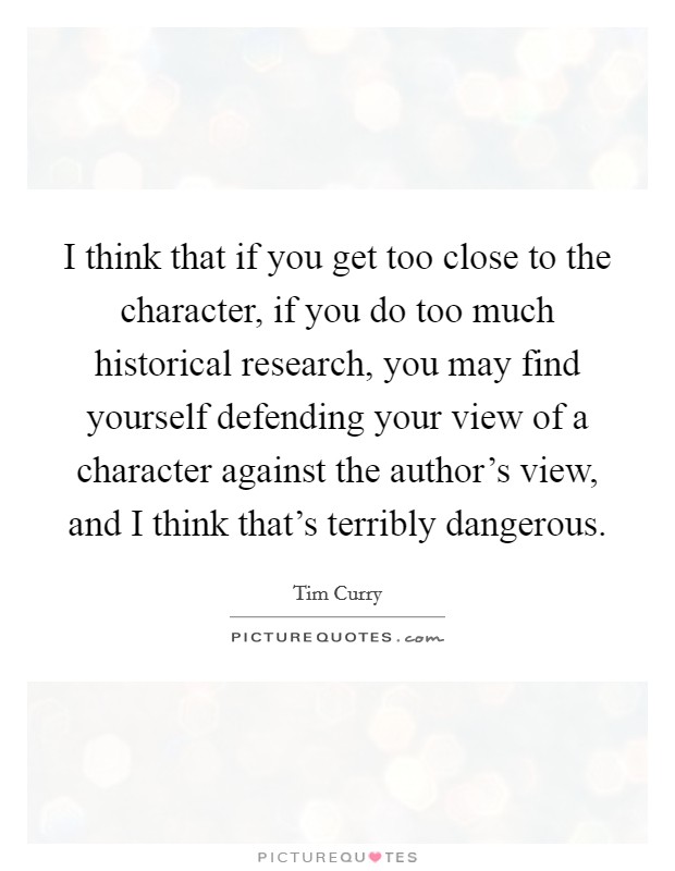 I think that if you get too close to the character, if you do too much historical research, you may find yourself defending your view of a character against the author's view, and I think that's terribly dangerous. Picture Quote #1