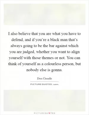 I also believe that you are what you have to defend, and if you’re a black man that’s always going to be the bar against which you are judged, whether you want to align yourself with those themes or not. You can think of yourself as a colourless person, but nobody else is gonna Picture Quote #1