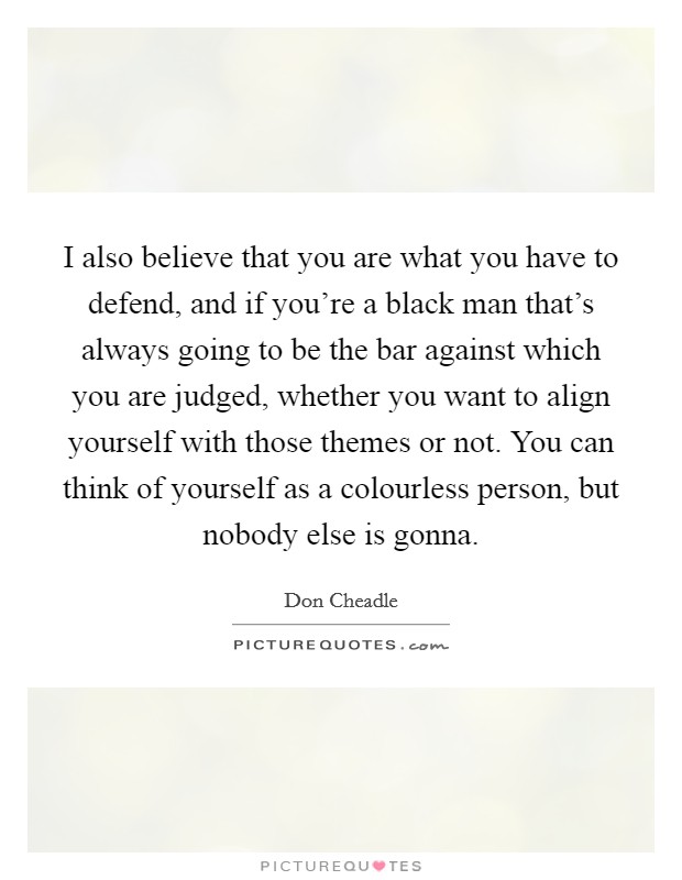 I also believe that you are what you have to defend, and if you're a black man that's always going to be the bar against which you are judged, whether you want to align yourself with those themes or not. You can think of yourself as a colourless person, but nobody else is gonna. Picture Quote #1