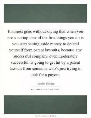 It almost goes without saying that when you are a startup, one of the first things you do is you start setting aside money to defend yourself from patent lawsuits, because any successful company, even moderately successful, is going to get hit by a patent lawsuit from someone who’s just trying to look for a payout Picture Quote #1