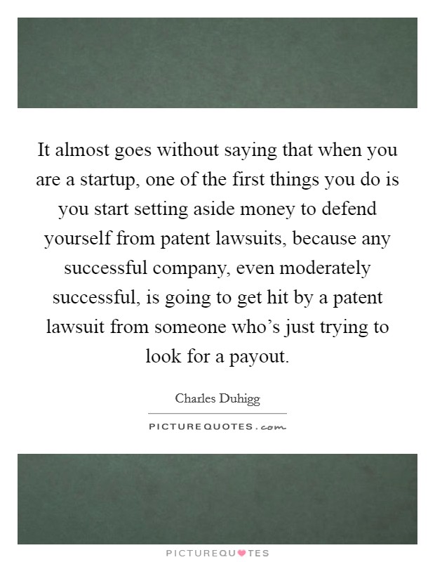 It almost goes without saying that when you are a startup, one of the first things you do is you start setting aside money to defend yourself from patent lawsuits, because any successful company, even moderately successful, is going to get hit by a patent lawsuit from someone who's just trying to look for a payout. Picture Quote #1