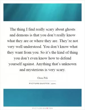 The thing I find really scary about ghosts and demons is that you don’t really know what they are or where they are. They’re not very well understood. You don’t know what they want from you. So it’s the kind of thing you don’t even know how to defend yourself against. Anything that’s unknown and mysterious is very scary Picture Quote #1