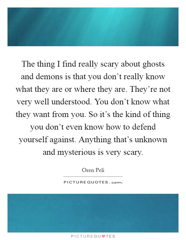 The thing I find really scary about ghosts and demons is that you don't really know what they are or where they are. They're not very well understood. You don't know what they want from you. So it's the kind of thing you don't even know how to defend yourself against. Anything that's unknown and mysterious is very scary. Picture Quote #1