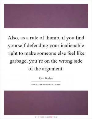 Also, as a rule of thumb, if you find yourself defending your inalienable right to make someone else feel like garbage, you’re on the wrong side of the argument Picture Quote #1