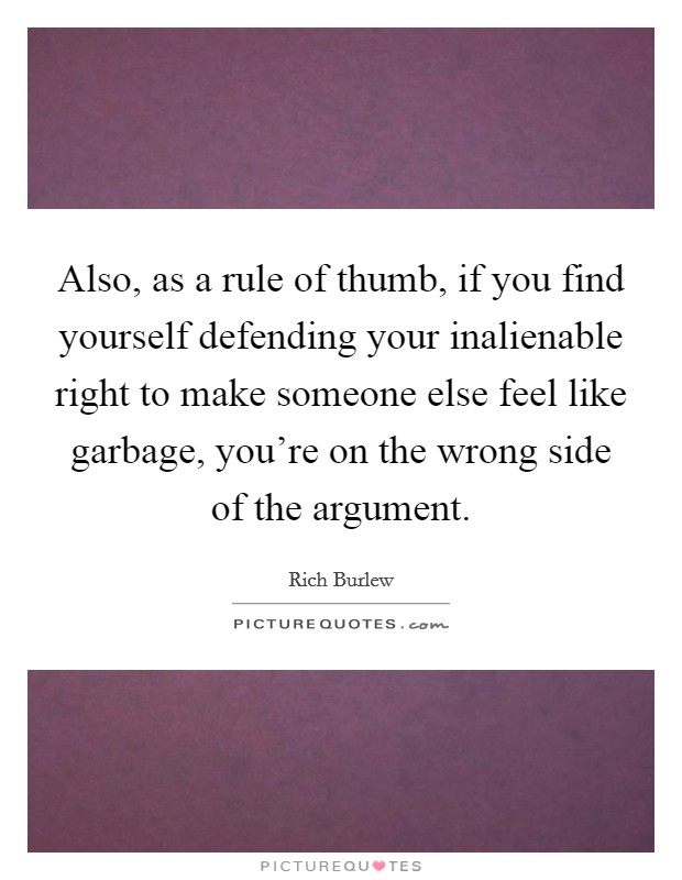 Also, as a rule of thumb, if you find yourself defending your inalienable right to make someone else feel like garbage, you're on the wrong side of the argument. Picture Quote #1